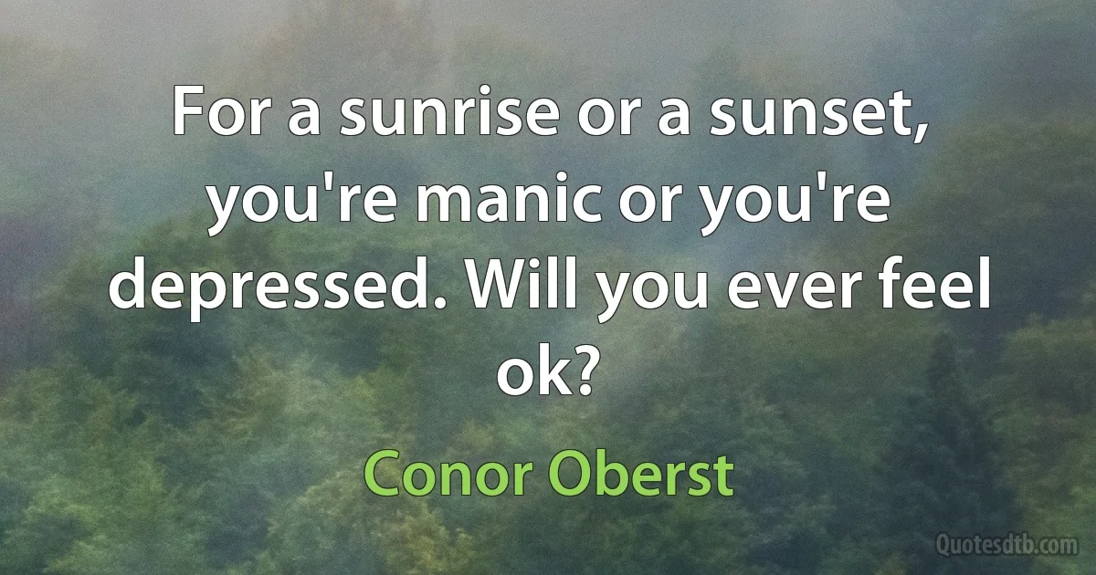 For a sunrise or a sunset, you're manic or you're depressed. Will you ever feel ok? (Conor Oberst)