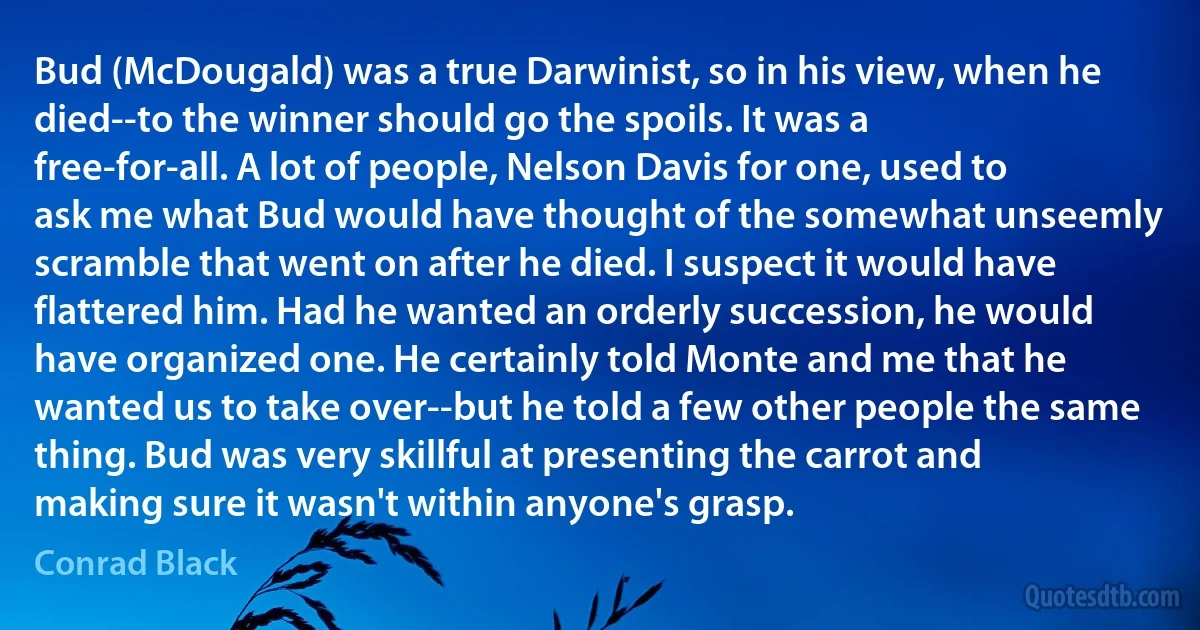 Bud (McDougald) was a true Darwinist, so in his view, when he died--to the winner should go the spoils. It was a free-for-all. A lot of people, Nelson Davis for one, used to ask me what Bud would have thought of the somewhat unseemly scramble that went on after he died. I suspect it would have flattered him. Had he wanted an orderly succession, he would have organized one. He certainly told Monte and me that he wanted us to take over--but he told a few other people the same thing. Bud was very skillful at presenting the carrot and making sure it wasn't within anyone's grasp. (Conrad Black)