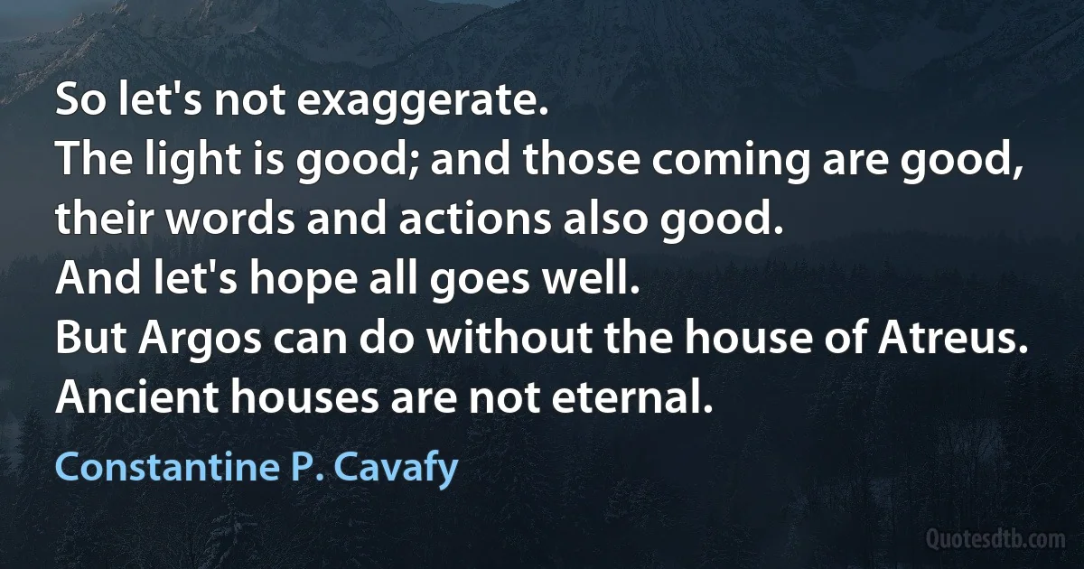 So let's not exaggerate.
The light is good; and those coming are good,
their words and actions also good.
And let's hope all goes well.
But Argos can do without the house of Atreus.
Ancient houses are not eternal. (Constantine P. Cavafy)