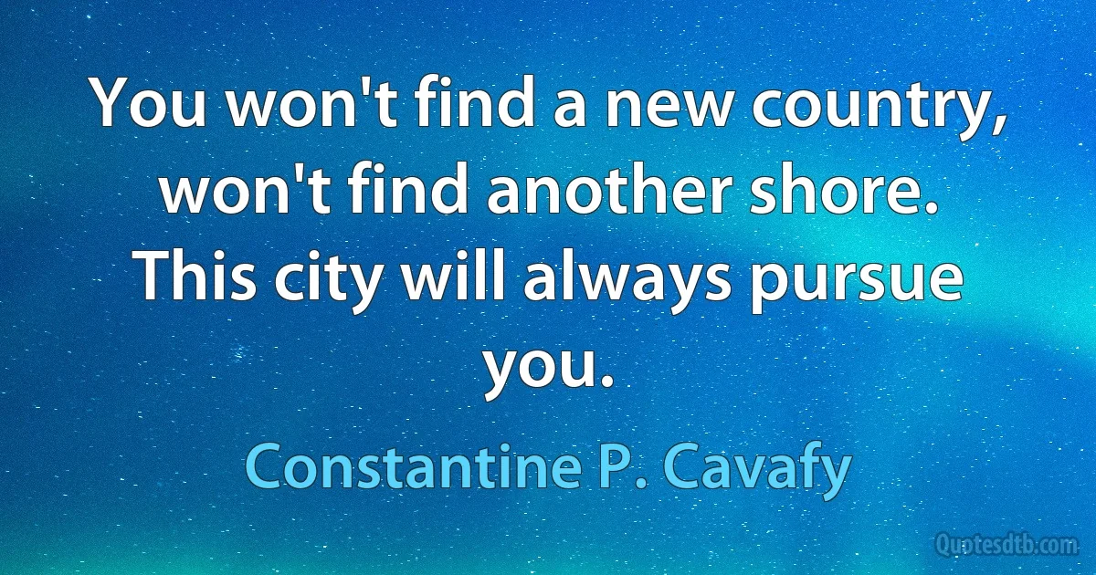 You won't find a new country, won't find another shore.
This city will always pursue you. (Constantine P. Cavafy)