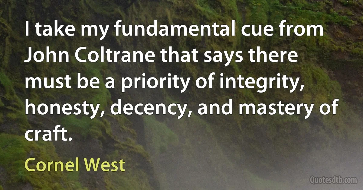 I take my fundamental cue from John Coltrane that says there must be a priority of integrity, honesty, decency, and mastery of craft. (Cornel West)