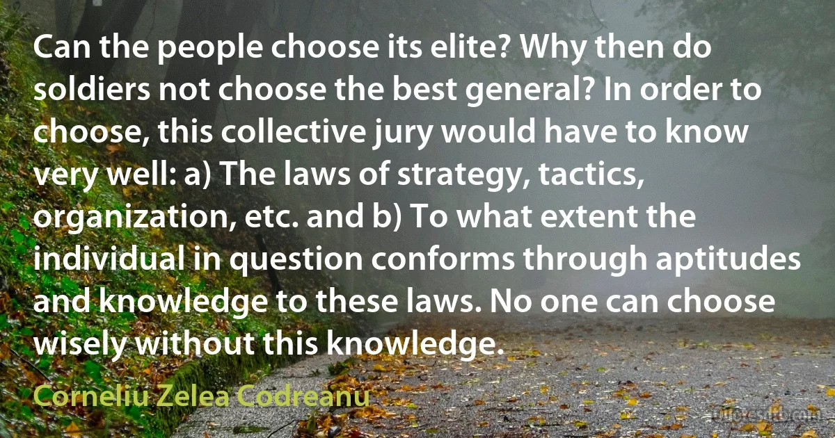 Can the people choose its elite? Why then do soldiers not choose the best general? In order to choose, this collective jury would have to know very well: a) The laws of strategy, tactics, organization, etc. and b) To what extent the individual in question conforms through aptitudes and knowledge to these laws. No one can choose wisely without this knowledge. (Corneliu Zelea Codreanu)