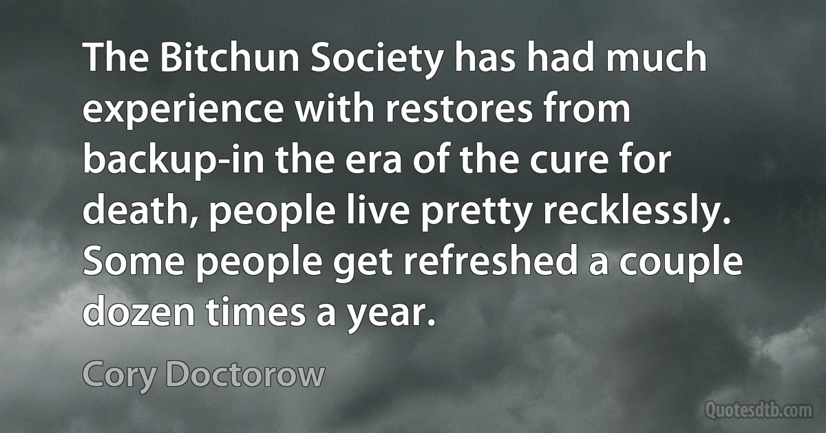 The Bitchun Society has had much experience with restores from backup-in the era of the cure for death, people live pretty recklessly. Some people get refreshed a couple dozen times a year. (Cory Doctorow)