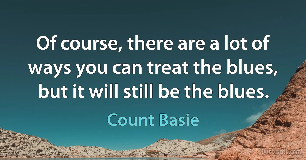 Of course, there are a lot of ways you can treat the blues, but it will still be the blues. (Count Basie)