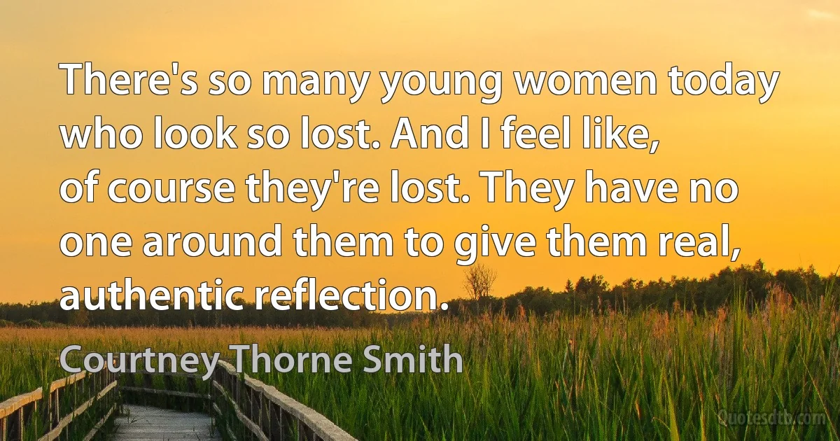 There's so many young women today who look so lost. And I feel like, of course they're lost. They have no one around them to give them real, authentic reflection. (Courtney Thorne Smith)