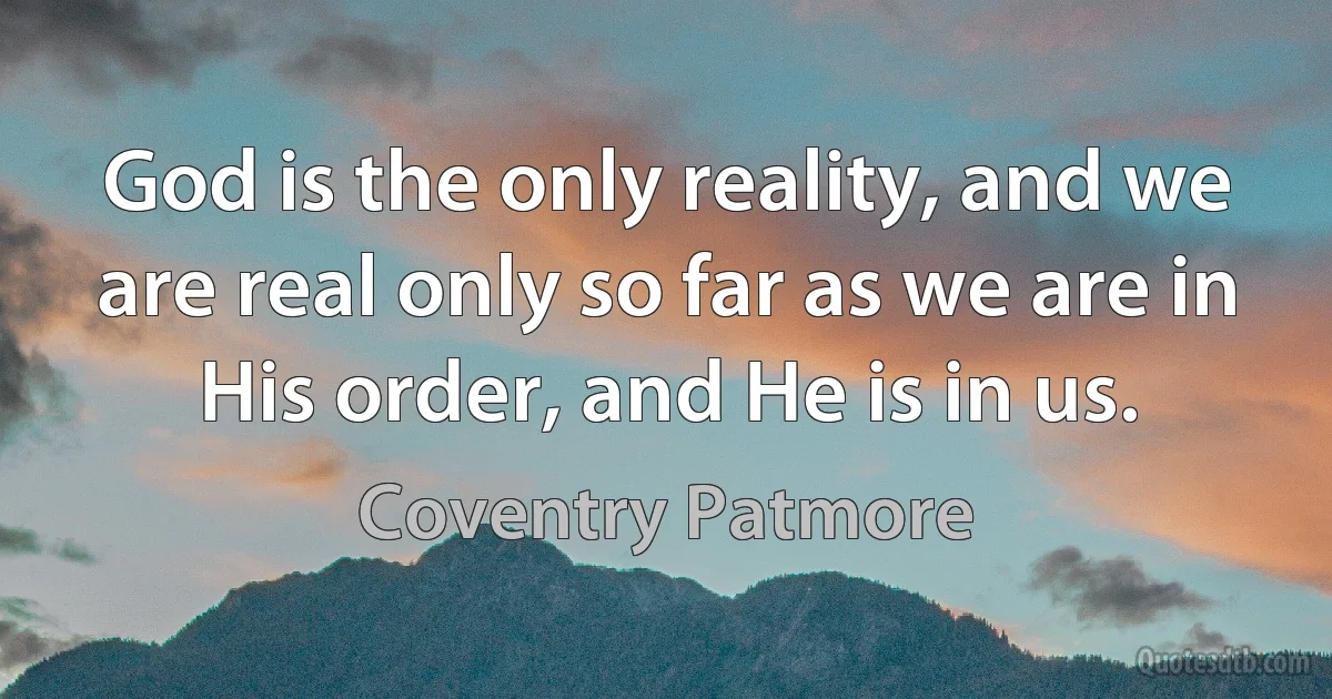 God is the only reality, and we are real only so far as we are in His order, and He is in us. (Coventry Patmore)