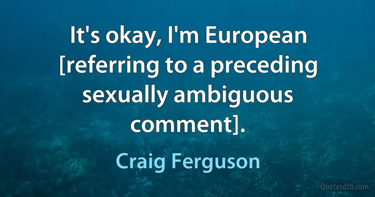 It's okay, I'm European [referring to a preceding sexually ambiguous comment]. (Craig Ferguson)