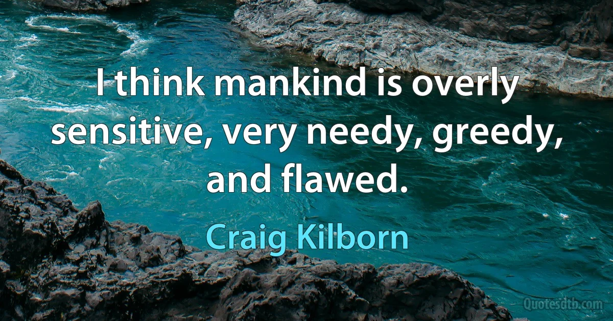 I think mankind is overly sensitive, very needy, greedy, and flawed. (Craig Kilborn)