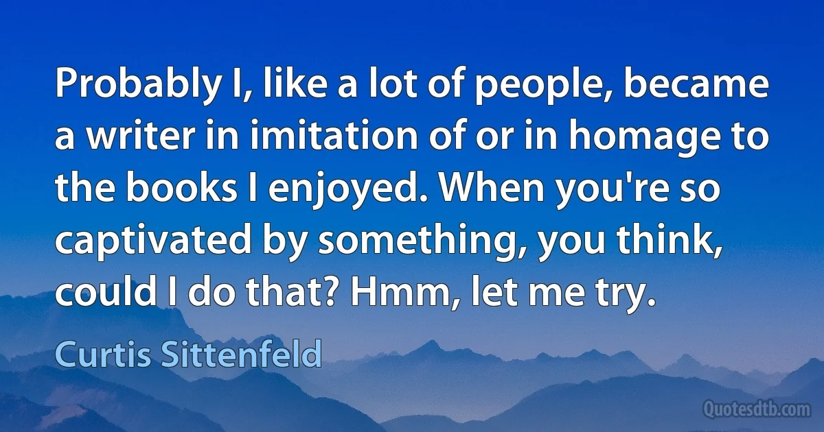 Probably I, like a lot of people, became a writer in imitation of or in homage to the books I enjoyed. When you're so captivated by something, you think, could I do that? Hmm, let me try. (Curtis Sittenfeld)