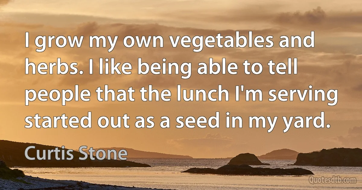 I grow my own vegetables and herbs. I like being able to tell people that the lunch I'm serving started out as a seed in my yard. (Curtis Stone)