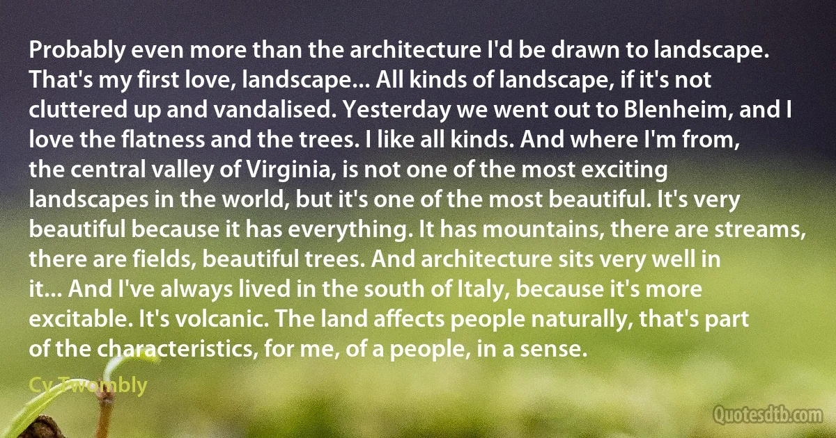 Probably even more than the architecture I'd be drawn to landscape. That's my first love, landscape... All kinds of landscape, if it's not cluttered up and vandalised. Yesterday we went out to Blenheim, and I love the flatness and the trees. I like all kinds. And where I'm from, the central valley of Virginia, is not one of the most exciting landscapes in the world, but it's one of the most beautiful. It's very beautiful because it has everything. It has mountains, there are streams, there are fields, beautiful trees. And architecture sits very well in it... And I've always lived in the south of Italy, because it's more excitable. It's volcanic. The land affects people naturally, that's part of the characteristics, for me, of a people, in a sense. (Cy Twombly)