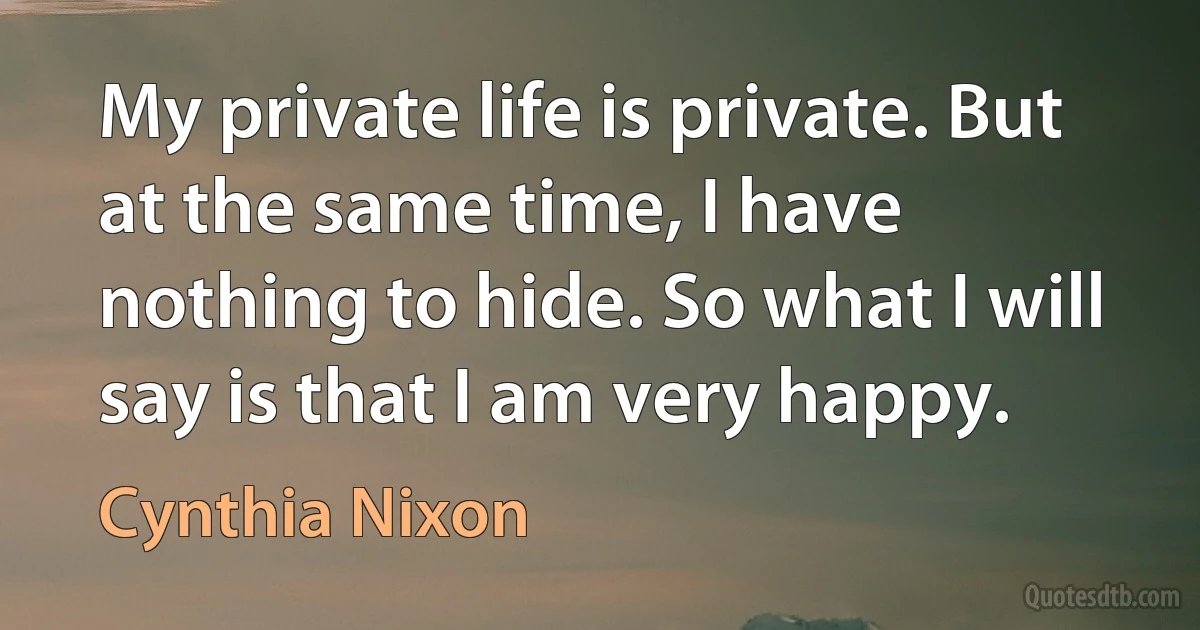 My private life is private. But at the same time, I have nothing to hide. So what I will say is that I am very happy. (Cynthia Nixon)