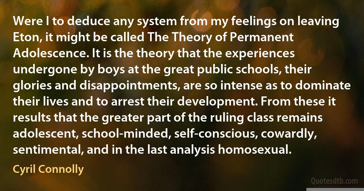 Were I to deduce any system from my feelings on leaving Eton, it might be called The Theory of Permanent Adolescence. It is the theory that the experiences undergone by boys at the great public schools, their glories and disappointments, are so intense as to dominate their lives and to arrest their development. From these it results that the greater part of the ruling class remains adolescent, school-minded, self-conscious, cowardly, sentimental, and in the last analysis homosexual. (Cyril Connolly)