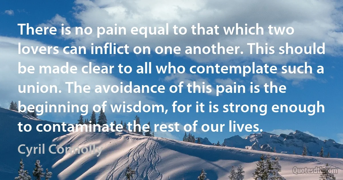 There is no pain equal to that which two lovers can inflict on one another. This should be made clear to all who contemplate such a union. The avoidance of this pain is the beginning of wisdom, for it is strong enough to contaminate the rest of our lives. (Cyril Connolly)