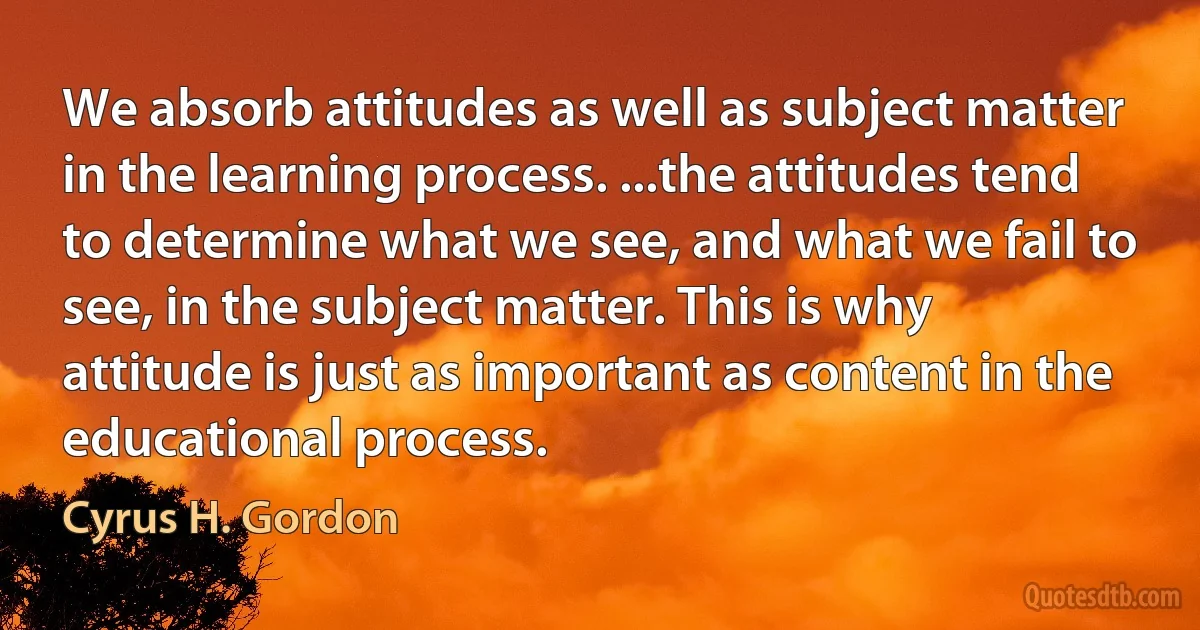 We absorb attitudes as well as subject matter in the learning process. ...the attitudes tend to determine what we see, and what we fail to see, in the subject matter. This is why attitude is just as important as content in the educational process. (Cyrus H. Gordon)