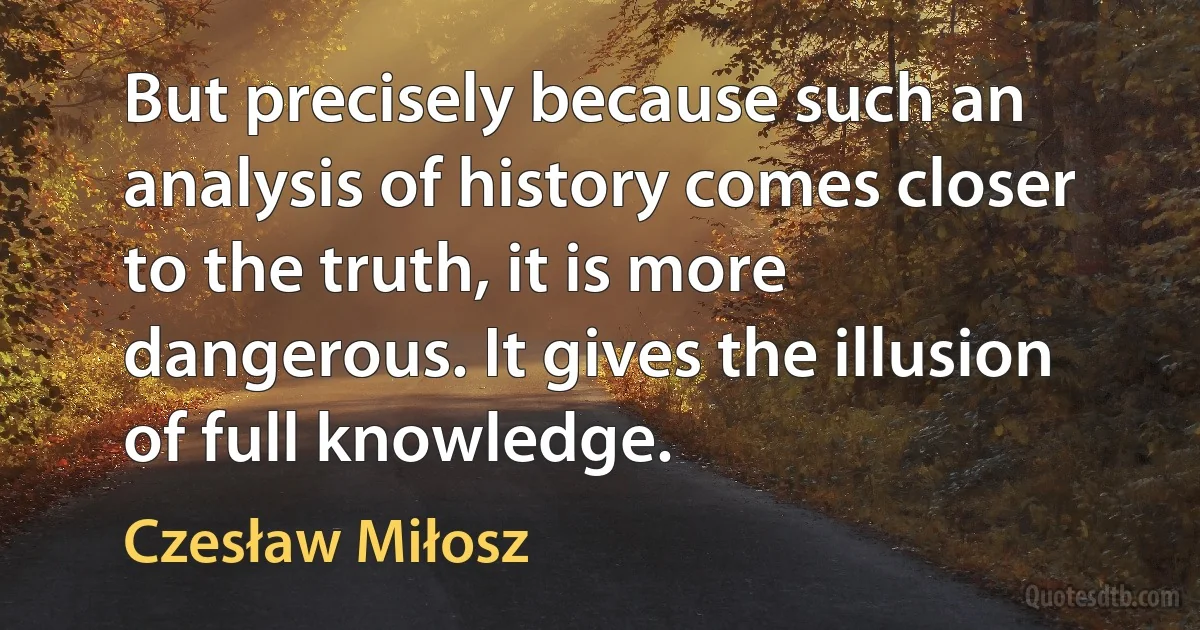 But precisely because such an analysis of history comes closer to the truth, it is more dangerous. It gives the illusion of full knowledge. (Czesław Miłosz)