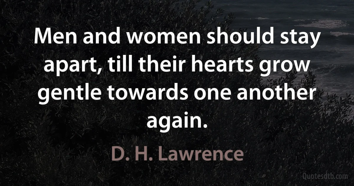 Men and women should stay apart, till their hearts grow gentle towards one another again. (D. H. Lawrence)