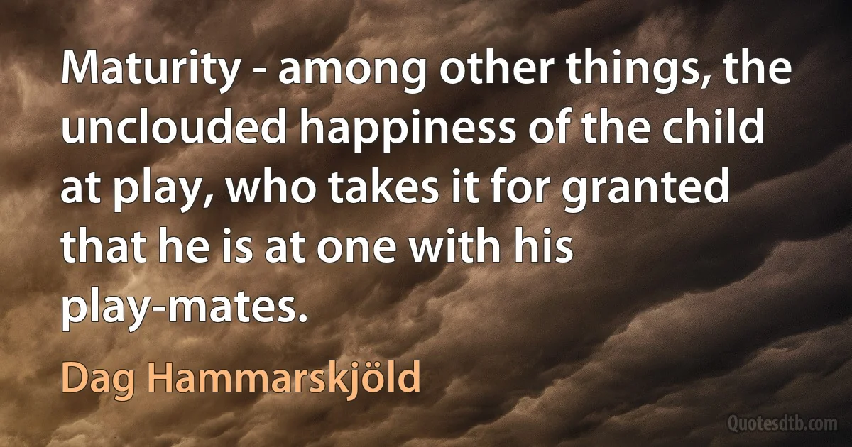 Maturity - among other things, the unclouded happiness of the child at play, who takes it for granted that he is at one with his play-mates. (Dag Hammarskjöld)