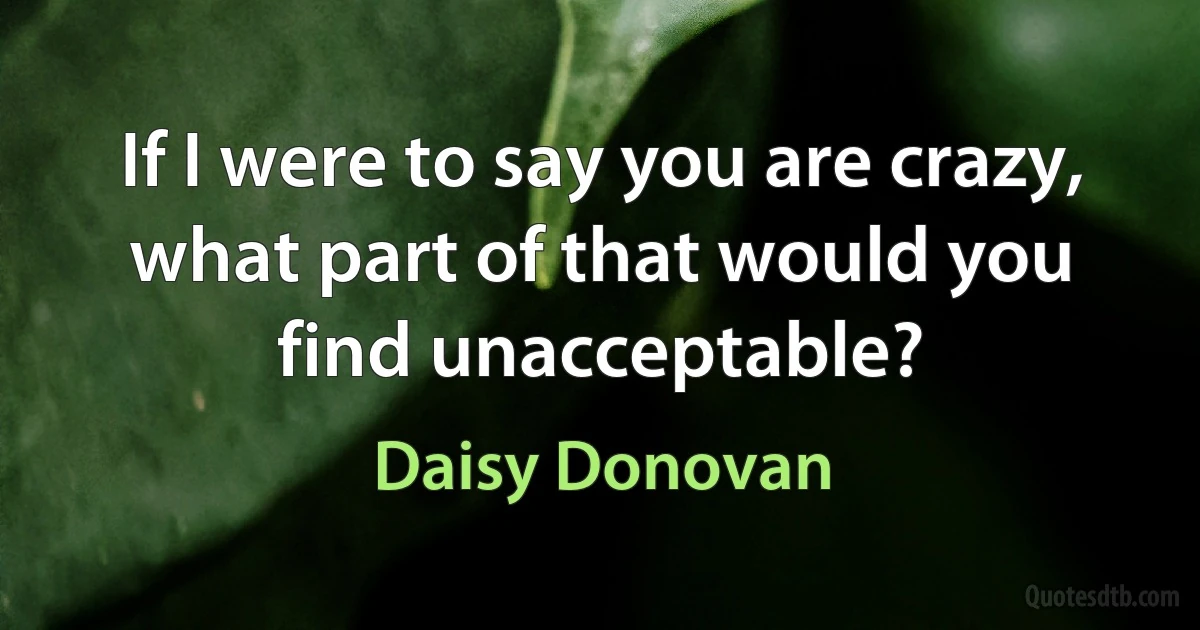 If I were to say you are crazy, what part of that would you find unacceptable? (Daisy Donovan)