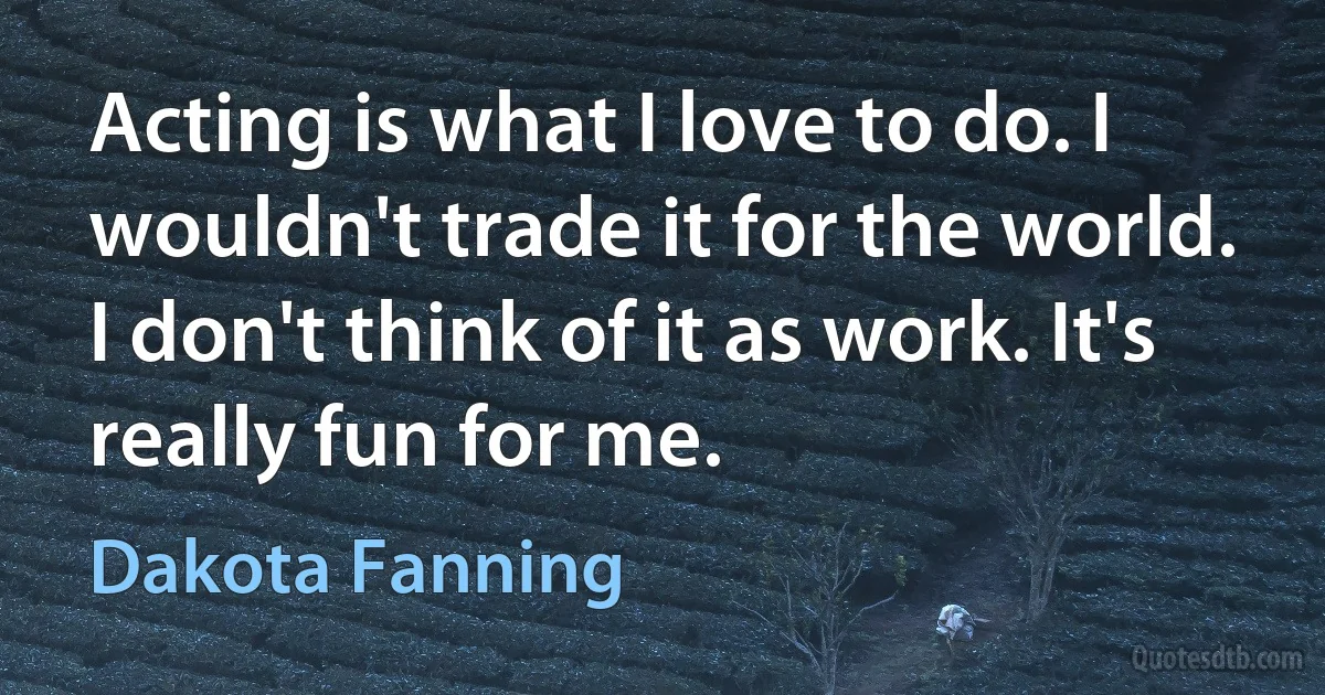 Acting is what I love to do. I wouldn't trade it for the world. I don't think of it as work. It's really fun for me. (Dakota Fanning)