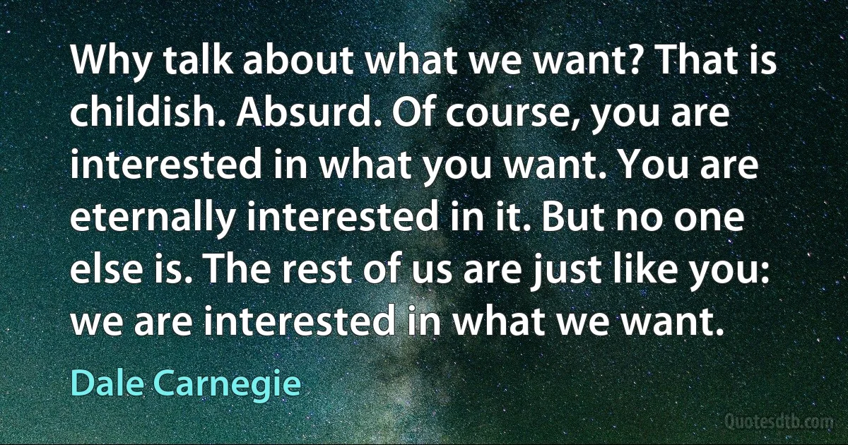 Why talk about what we want? That is childish. Absurd. Of course, you are interested in what you want. You are eternally interested in it. But no one else is. The rest of us are just like you: we are interested in what we want. (Dale Carnegie)