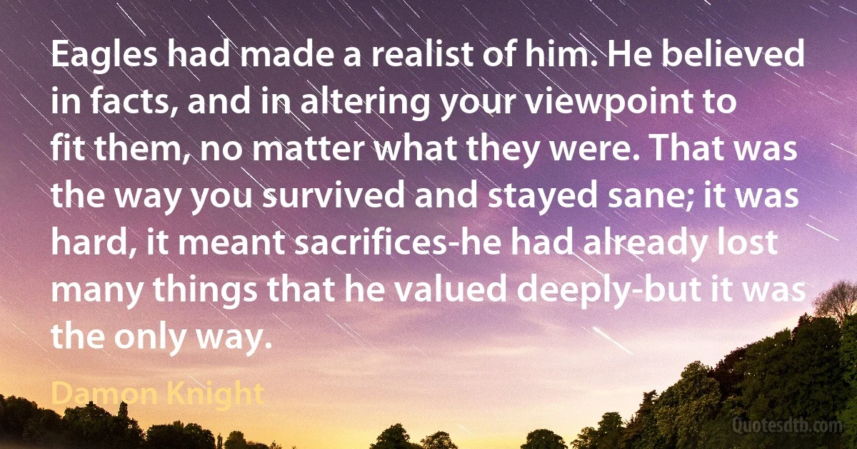 Eagles had made a realist of him. He believed in facts, and in altering your viewpoint to fit them, no matter what they were. That was the way you survived and stayed sane; it was hard, it meant sacrifices-he had already lost many things that he valued deeply-but it was the only way. (Damon Knight)