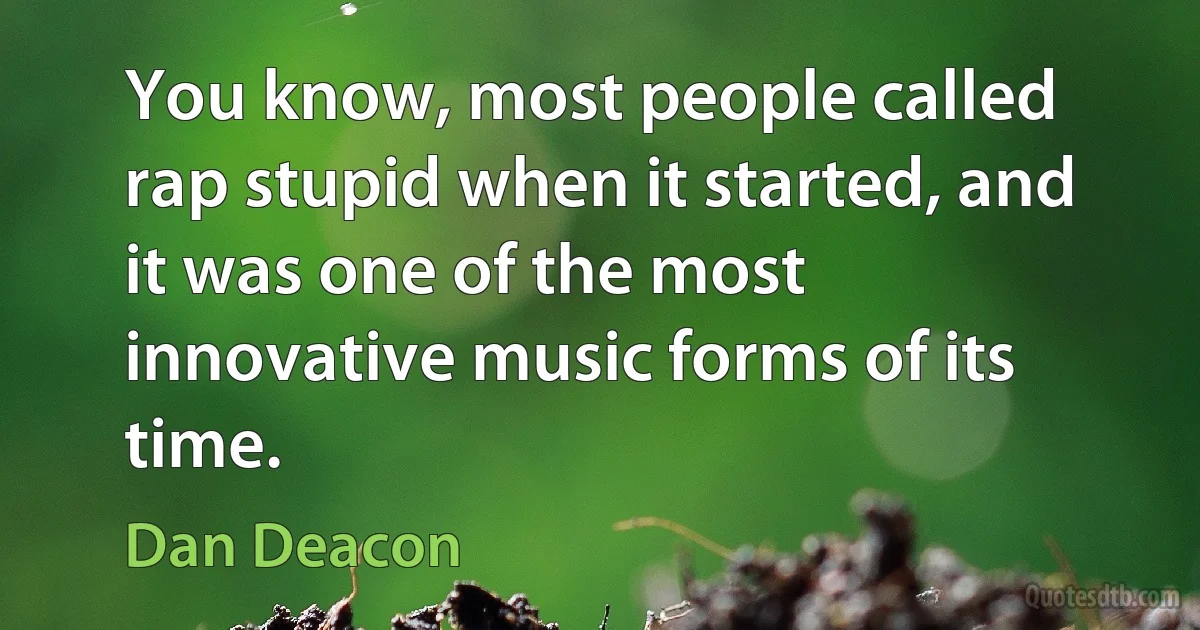 You know, most people called rap stupid when it started, and it was one of the most innovative music forms of its time. (Dan Deacon)