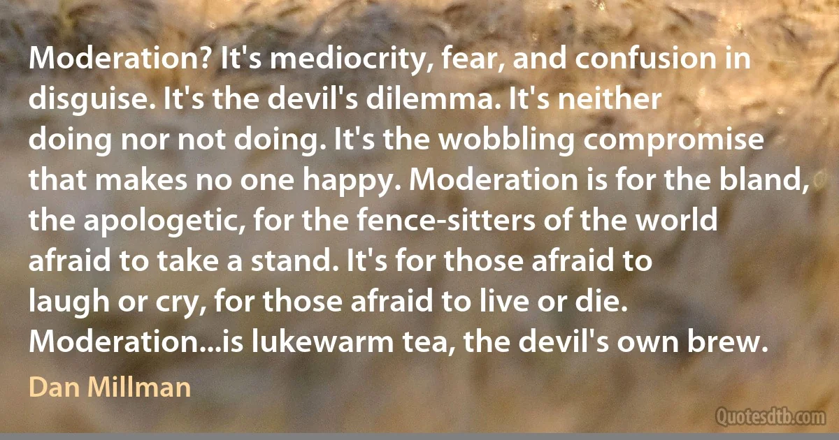 Moderation? It's mediocrity, fear, and confusion in disguise. It's the devil's dilemma. It's neither doing nor not doing. It's the wobbling compromise that makes no one happy. Moderation is for the bland, the apologetic, for the fence-sitters of the world afraid to take a stand. It's for those afraid to laugh or cry, for those afraid to live or die. Moderation...is lukewarm tea, the devil's own brew. (Dan Millman)