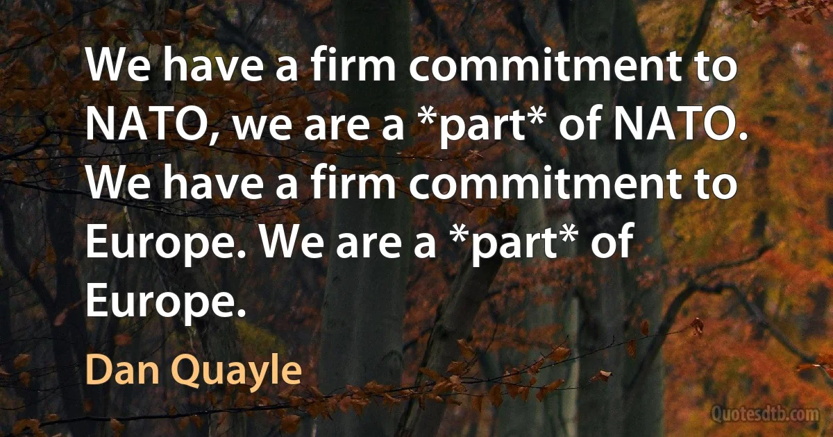 We have a firm commitment to NATO, we are a *part* of NATO. We have a firm commitment to Europe. We are a *part* of Europe. (Dan Quayle)
