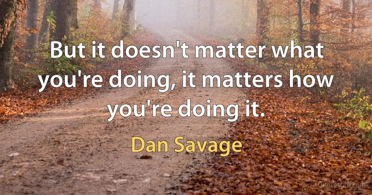 But it doesn't matter what you're doing, it matters how you're doing it. (Dan Savage)