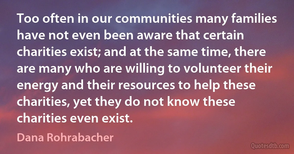 Too often in our communities many families have not even been aware that certain charities exist; and at the same time, there are many who are willing to volunteer their energy and their resources to help these charities, yet they do not know these charities even exist. (Dana Rohrabacher)