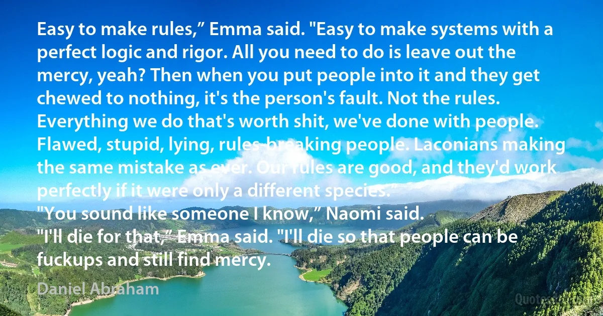 Easy to make rules,” Emma said. "Easy to make systems with a perfect logic and rigor. All you need to do is leave out the mercy, yeah? Then when you put people into it and they get chewed to nothing, it's the person's fault. Not the rules. Everything we do that's worth shit, we've done with people. Flawed, stupid, lying, rules-breaking people. Laconians making the same mistake as ever. Our rules are good, and they'd work perfectly if it were only a different species.”
"You sound like someone I know,” Naomi said.
"I'll die for that,” Emma said. "I'll die so that people can be fuckups and still find mercy. (Daniel Abraham)