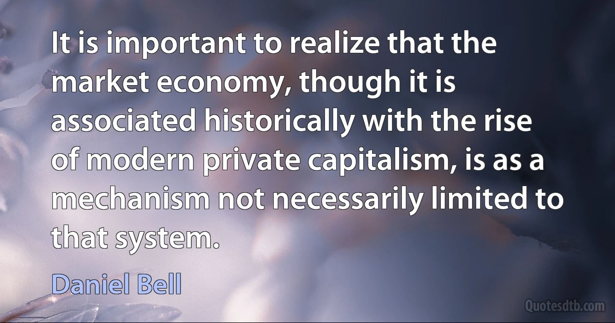 It is important to realize that the market economy, though it is associated historically with the rise of modern private capitalism, is as a mechanism not necessarily limited to that system. (Daniel Bell)