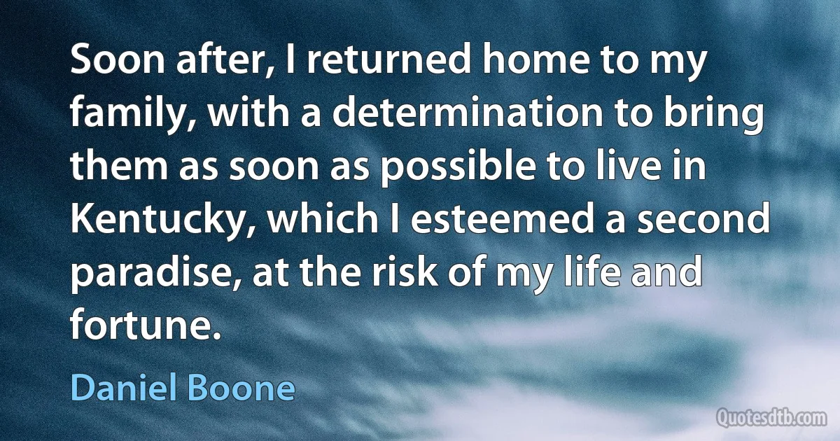 Soon after, I returned home to my family, with a determination to bring them as soon as possible to live in Kentucky, which I esteemed a second paradise, at the risk of my life and fortune. (Daniel Boone)