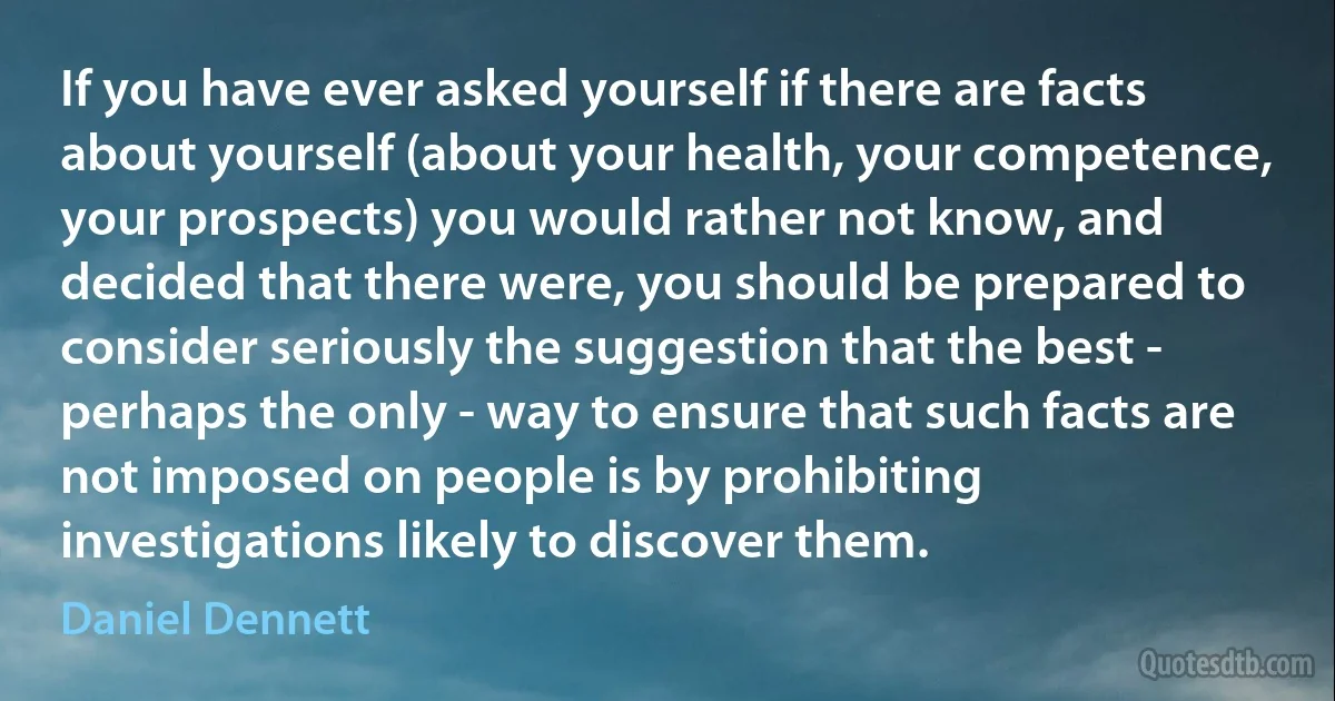 If you have ever asked yourself if there are facts about yourself (about your health, your competence, your prospects) you would rather not know, and decided that there were, you should be prepared to consider seriously the suggestion that the best - perhaps the only - way to ensure that such facts are not imposed on people is by prohibiting investigations likely to discover them. (Daniel Dennett)