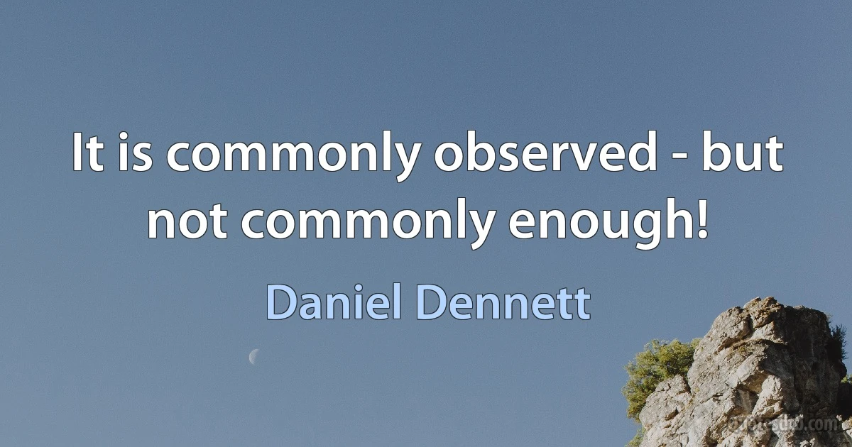 It is commonly observed - but not commonly enough! (Daniel Dennett)