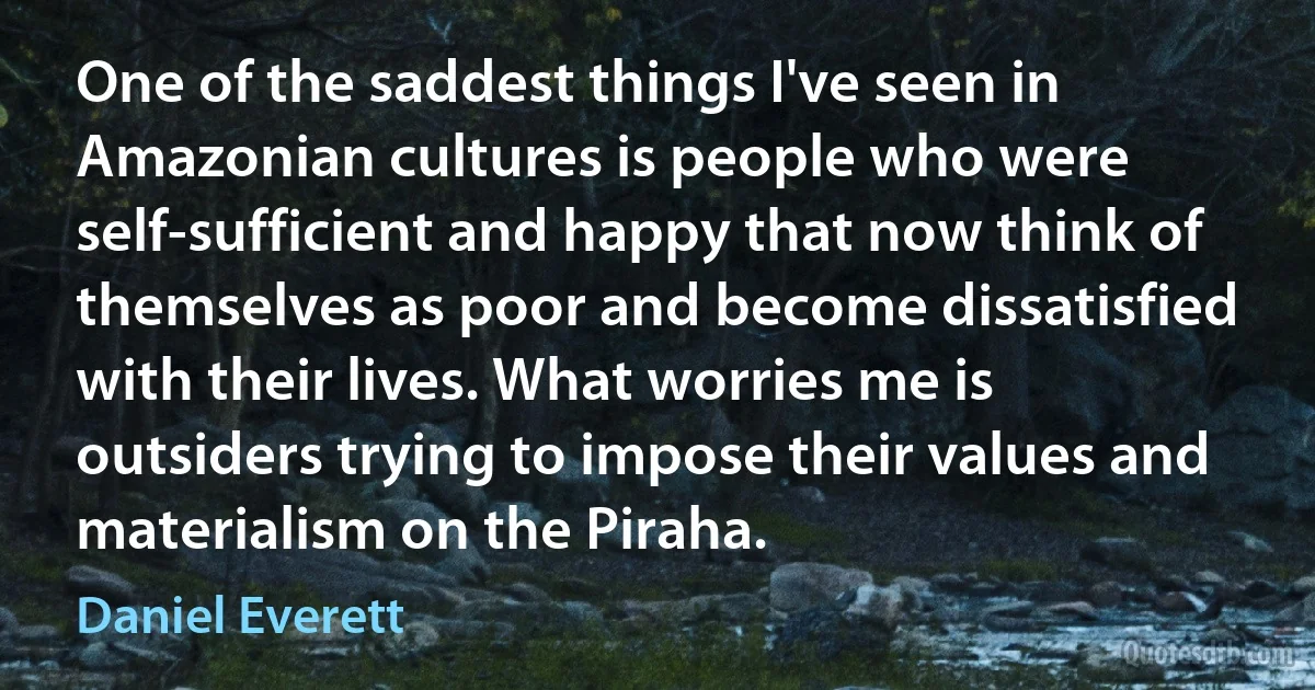 One of the saddest things I've seen in Amazonian cultures is people who were self-sufficient and happy that now think of themselves as poor and become dissatisfied with their lives. What worries me is outsiders trying to impose their values and materialism on the Piraha. (Daniel Everett)