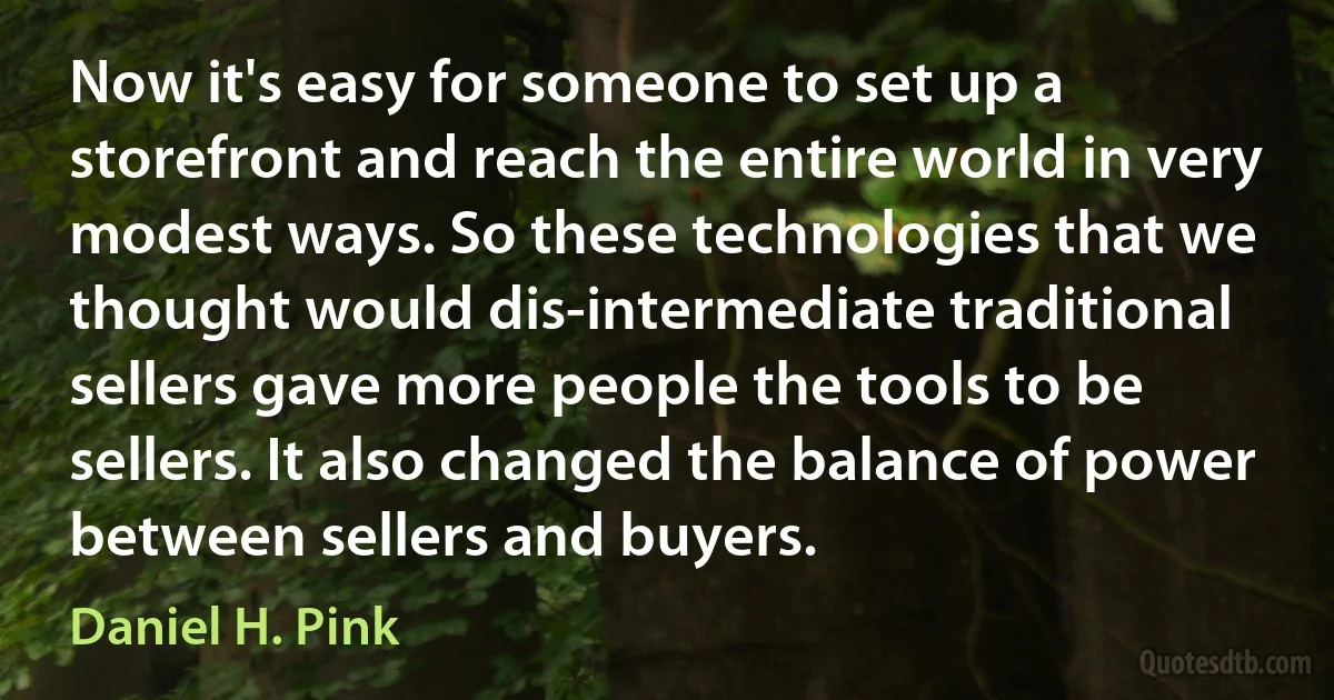 Now it's easy for someone to set up a storefront and reach the entire world in very modest ways. So these technologies that we thought would dis-intermediate traditional sellers gave more people the tools to be sellers. It also changed the balance of power between sellers and buyers. (Daniel H. Pink)