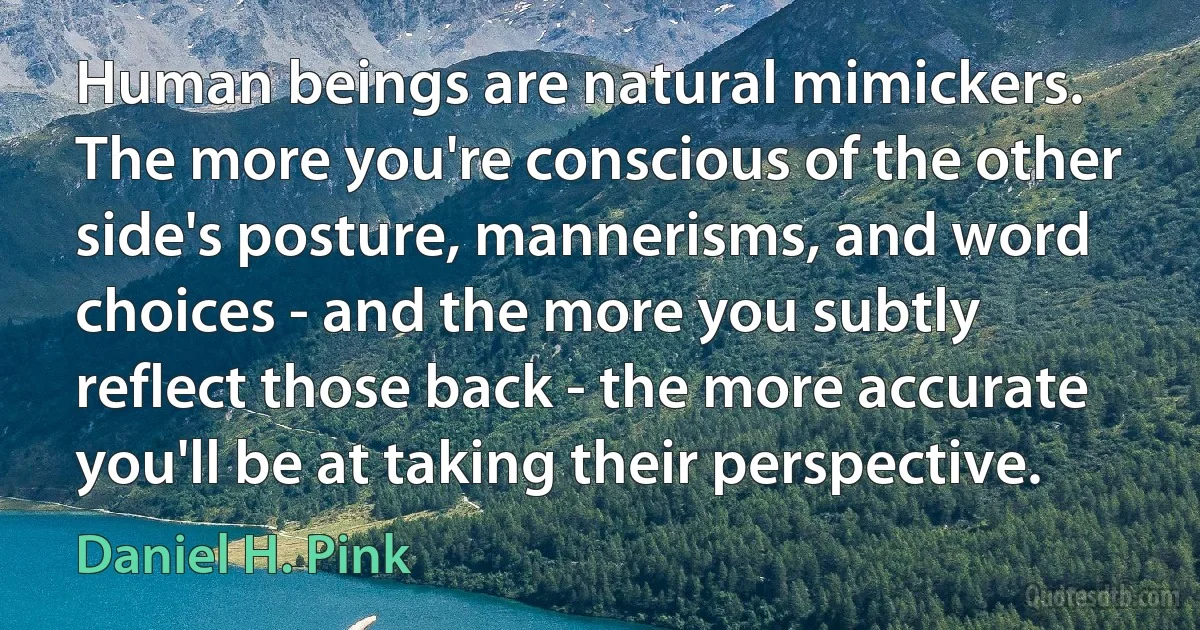 Human beings are natural mimickers. The more you're conscious of the other side's posture, mannerisms, and word choices - and the more you subtly reflect those back - the more accurate you'll be at taking their perspective. (Daniel H. Pink)