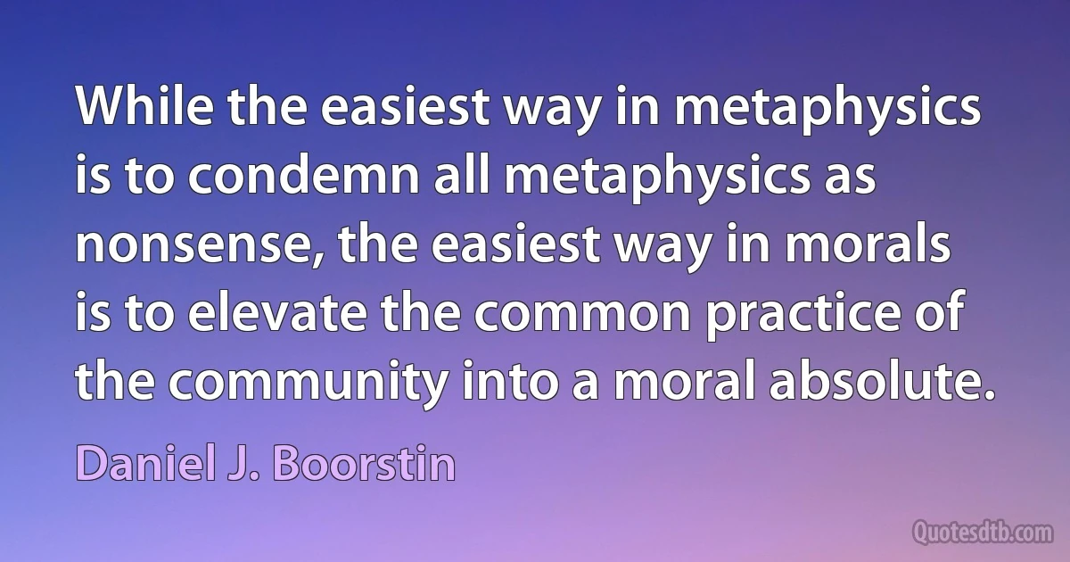 While the easiest way in metaphysics is to condemn all metaphysics as nonsense, the easiest way in morals is to elevate the common practice of the community into a moral absolute. (Daniel J. Boorstin)