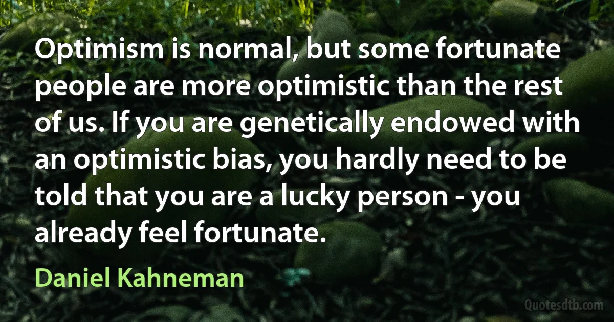 Optimism is normal, but some fortunate people are more optimistic than the rest of us. If you are genetically endowed with an optimistic bias, you hardly need to be told that you are a lucky person - you already feel fortunate. (Daniel Kahneman)