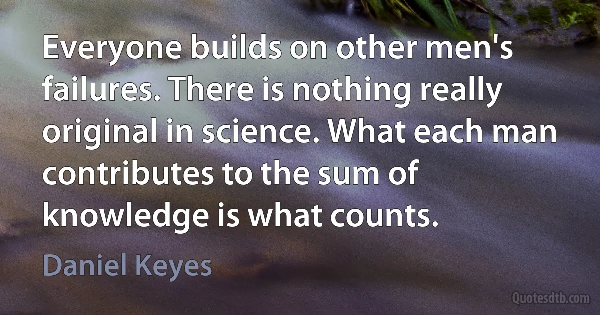 Everyone builds on other men's failures. There is nothing really original in science. What each man contributes to the sum of knowledge is what counts. (Daniel Keyes)