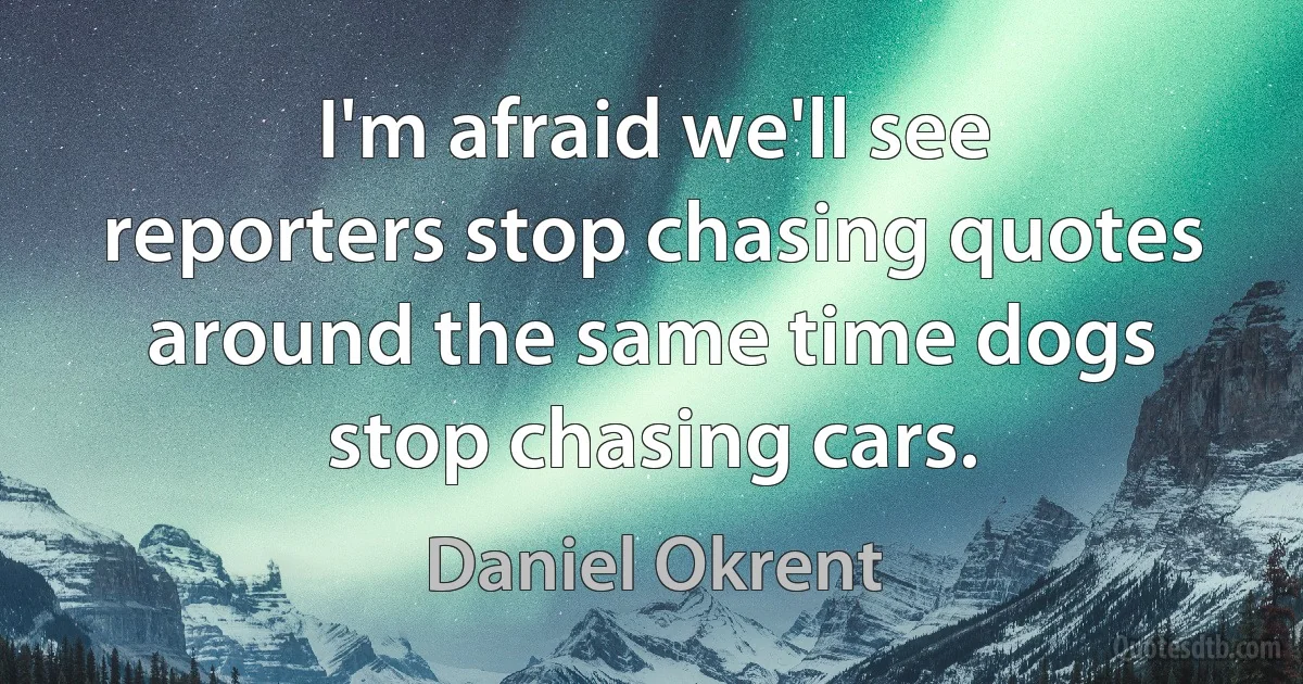 I'm afraid we'll see reporters stop chasing quotes around the same time dogs stop chasing cars. (Daniel Okrent)