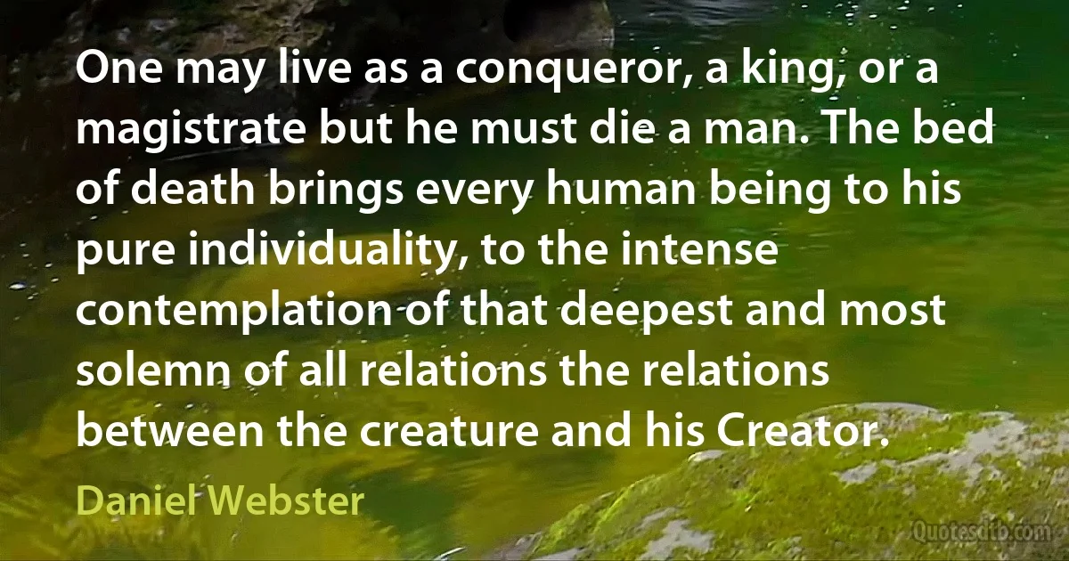 One may live as a conqueror, a king, or a magistrate but he must die a man. The bed of death brings every human being to his pure individuality, to the intense contemplation of that deepest and most solemn of all relations the relations between the creature and his Creator. (Daniel Webster)