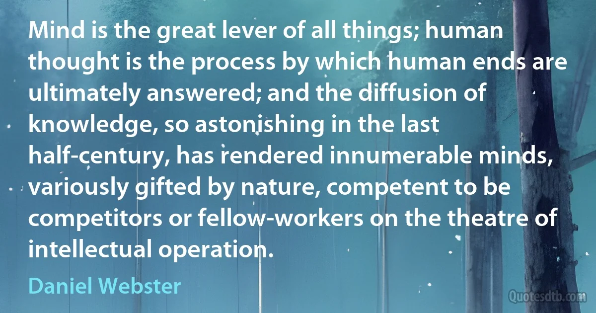 Mind is the great lever of all things; human thought is the process by which human ends are ultimately answered; and the diffusion of knowledge, so astonishing in the last half-century, has rendered innumerable minds, variously gifted by nature, competent to be competitors or fellow-workers on the theatre of intellectual operation. (Daniel Webster)