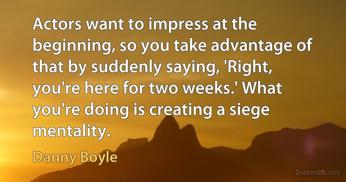 Actors want to impress at the beginning, so you take advantage of that by suddenly saying, 'Right, you're here for two weeks.' What you're doing is creating a siege mentality. (Danny Boyle)