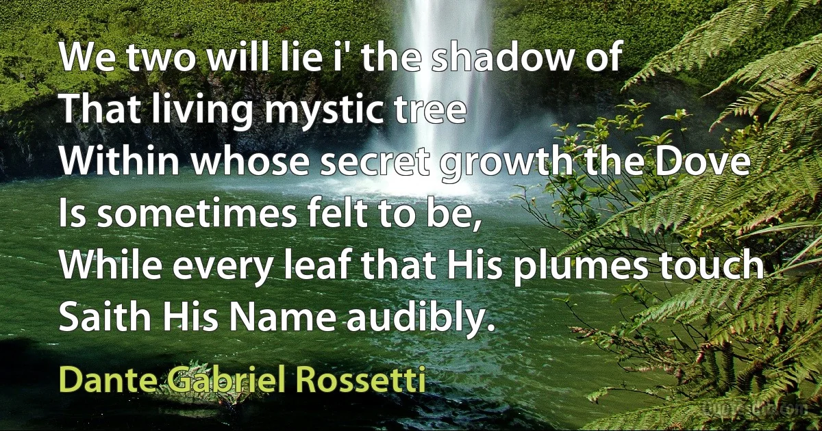 We two will lie i' the shadow of
That living mystic tree
Within whose secret growth the Dove
Is sometimes felt to be,
While every leaf that His plumes touch
Saith His Name audibly. (Dante Gabriel Rossetti)