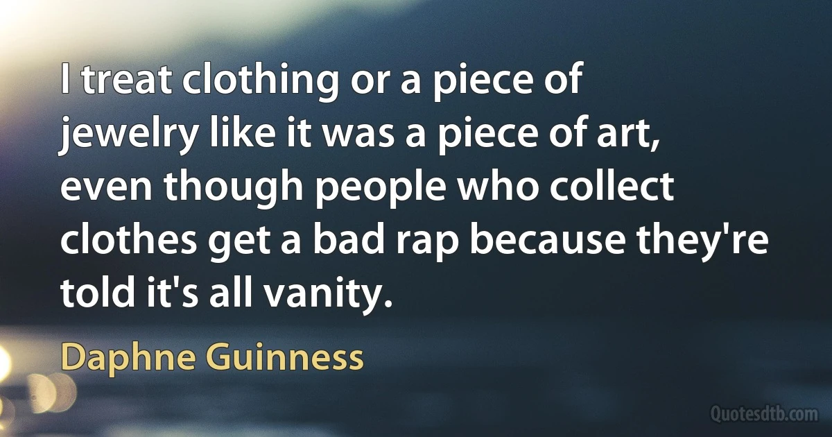 I treat clothing or a piece of jewelry like it was a piece of art, even though people who collect clothes get a bad rap because they're told it's all vanity. (Daphne Guinness)