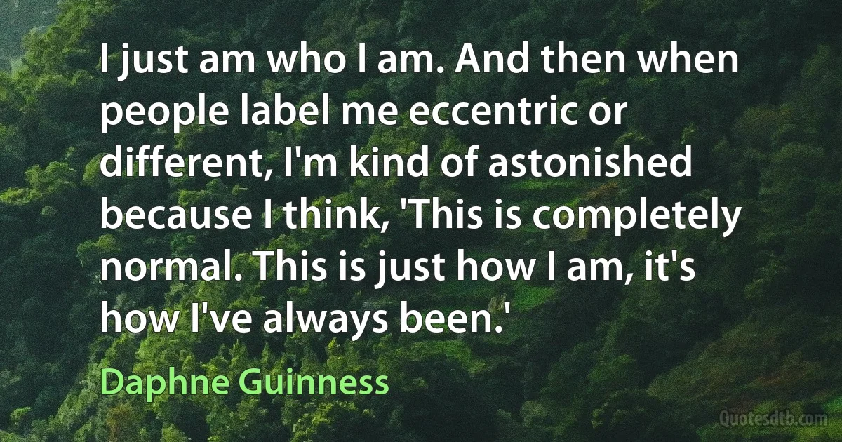 I just am who I am. And then when people label me eccentric or different, I'm kind of astonished because I think, 'This is completely normal. This is just how I am, it's how I've always been.' (Daphne Guinness)