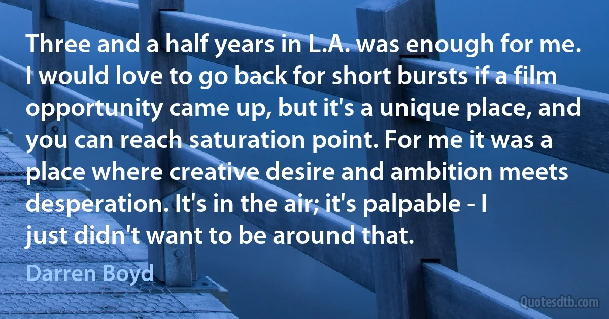 Three and a half years in L.A. was enough for me. I would love to go back for short bursts if a film opportunity came up, but it's a unique place, and you can reach saturation point. For me it was a place where creative desire and ambition meets desperation. It's in the air; it's palpable - I just didn't want to be around that. (Darren Boyd)